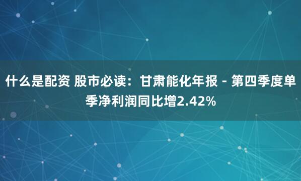 什么是配资 股市必读：甘肃能化年报 - 第四季度单季净利润同比增2.42%