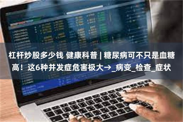 杠杆炒股多少钱 健康科普 | 糖尿病可不只是血糖高！这6种并发症危害极大→_病变_检查_症状