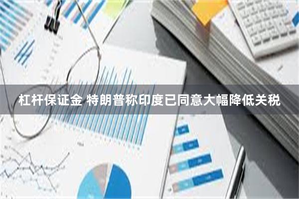 杠杆保证金 特朗普称印度已同意大幅降低关税