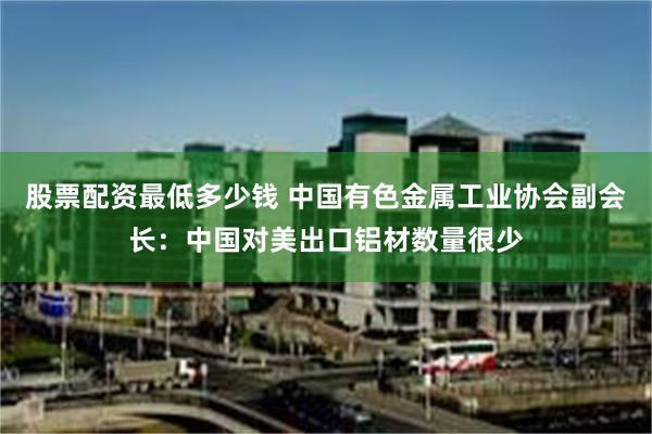 股票配资最低多少钱 中国有色金属工业协会副会长：中国对美出口铝材数量很少
