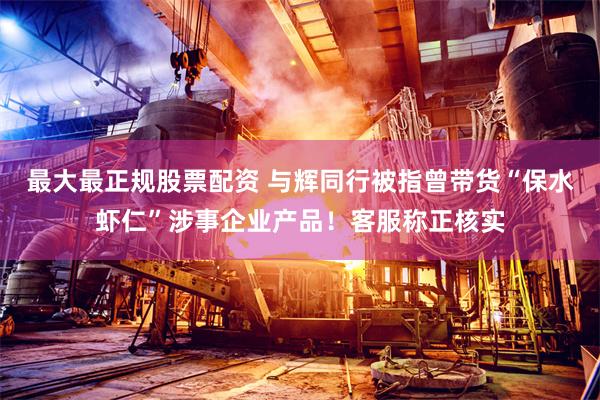 最大最正规股票配资 与辉同行被指曾带货“保水虾仁”涉事企业产品！客服称正核实