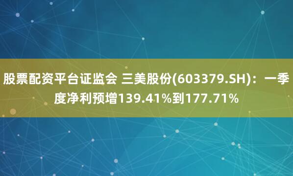股票配资平台证监会 三美股份(603379.SH)：一季度净利预增139.41%到177.71%