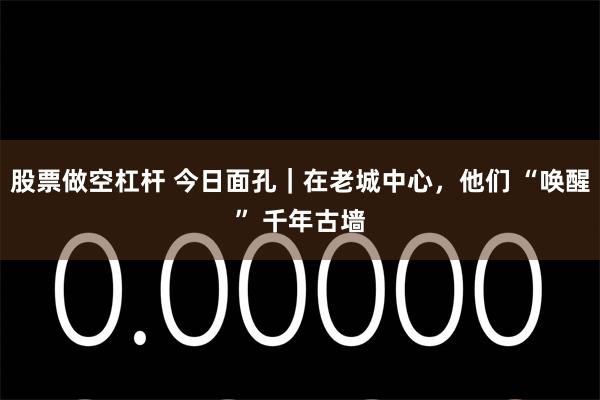 股票做空杠杆 今日面孔｜在老城中心，他们 “唤醒” 千年古墙