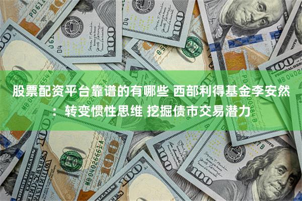 股票配资平台靠谱的有哪些 西部利得基金李安然：转变惯性思维 挖掘债市交易潜力