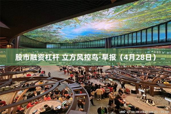 股市融资杠杆 立方风控鸟·早报（4月28日）