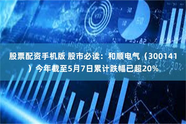 股票配资手机版 股市必读：和顺电气（300141）今年截至5月7日累计跌幅已超20%