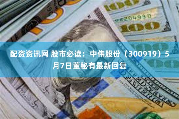 配资资讯网 股市必读：中伟股份（300919）5月7日董秘有最新回复