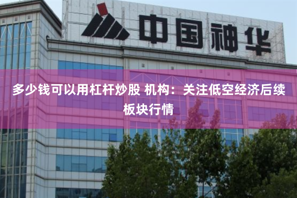 多少钱可以用杠杆炒股 机构：关注低空经济后续板块行情