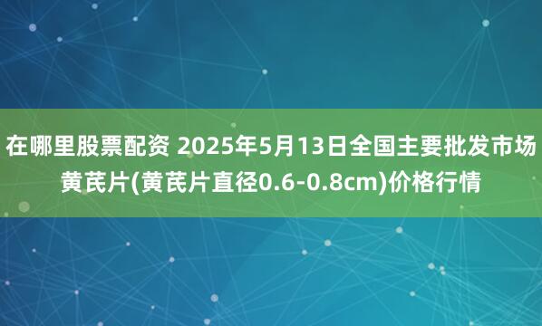 在哪里股票配资 2025年5月13日全国主要批发市场黄芪片(黄芪片直径0.6-0.8cm)价格行情