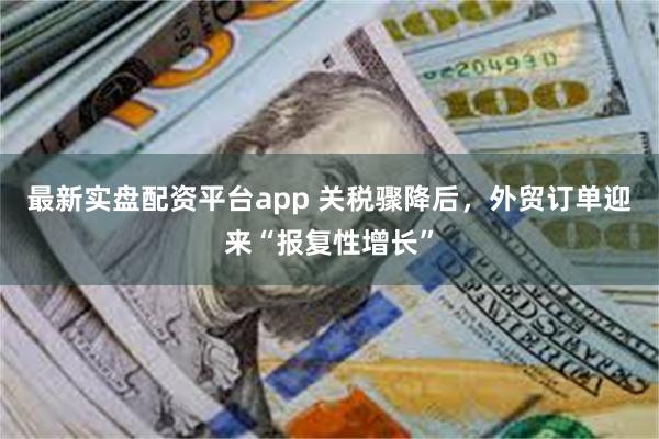 最新实盘配资平台app 关税骤降后，外贸订单迎来“报复性增长”