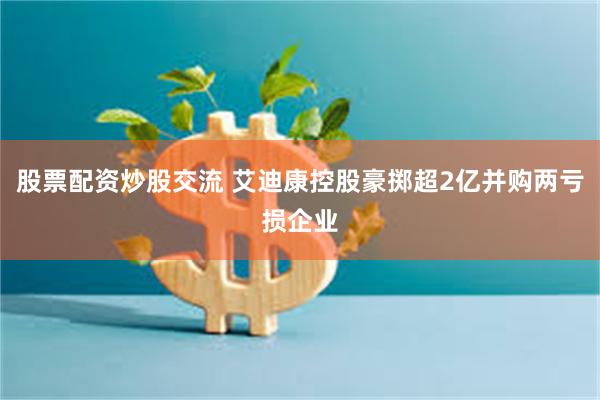 股票配资炒股交流 艾迪康控股豪掷超2亿并购两亏损企业