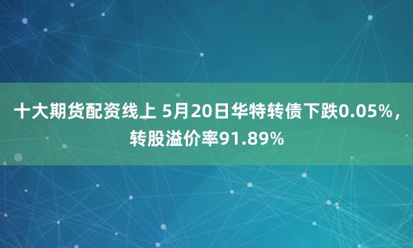十大期货配资线上 5月20日华特转债下跌0.05%，转股溢价率91.89%