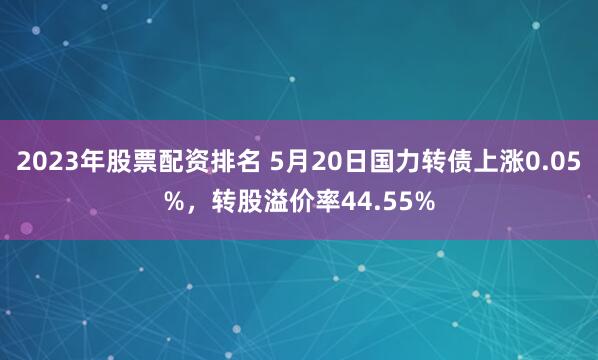 2023年股票配资排名 5月20日国力转债上涨0.05%，转股溢价率44.55%