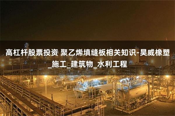 高杠杆股票投资 聚乙烯填缝板相关知识-昊威橡塑_施工_建筑物_水利工程