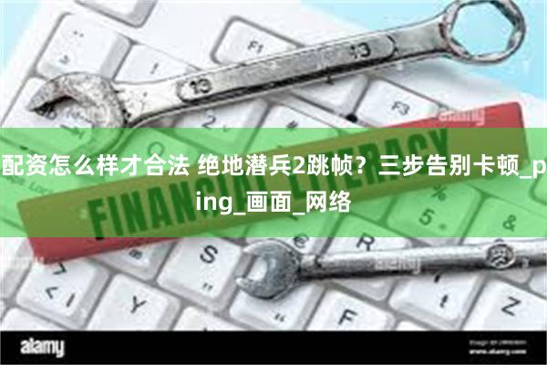 配资怎么样才合法 绝地潜兵2跳帧？三步告别卡顿_ping_画面_网络