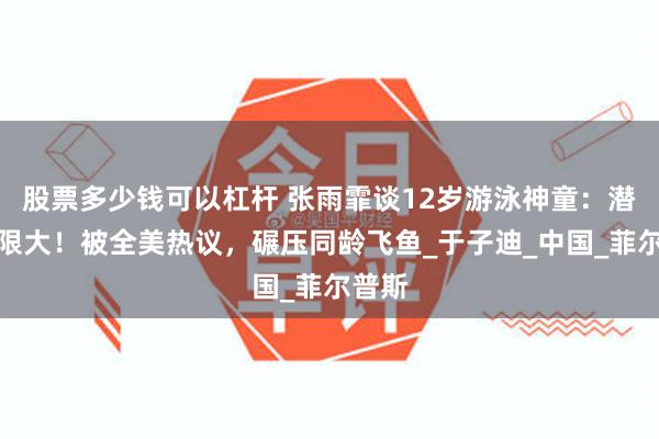   股票多少钱可以杠杆 张雨霏谈12岁游泳神童：潜力无限大！被全美热议，碾压同龄飞鱼_于子迪_中国_菲尔普斯
