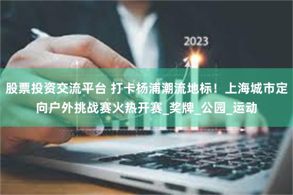 股票投资交流平台 打卡杨浦潮流地标！上海城市定向户外挑战赛火热开赛_奖牌_公园_运动