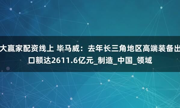 大赢家配资线上 毕马威：去年长三角地区高端装备出口额达2611.6亿元_制造_中国_领域