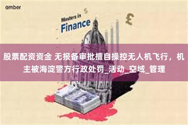 股票配资资金 无报备审批擅自操控无人机飞行，机主被海淀警方行政处罚_活动_空域_管理