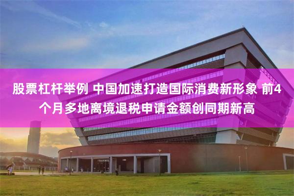 股票杠杆举例 中国加速打造国际消费新形象 前4个月多地离境退税申请金额创同期新高