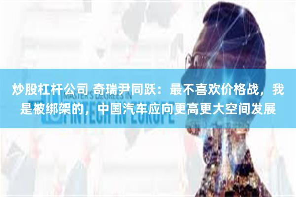 炒股杠杆公司 奇瑞尹同跃：最不喜欢价格战，我是被绑架的，中国汽车应向更高更大空间发展