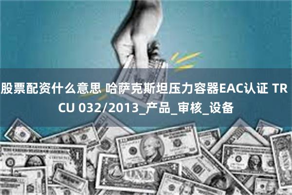 股票配资什么意思 哈萨克斯坦压力容器EAC认证 TR CU 032/2013_产品_审核_设备