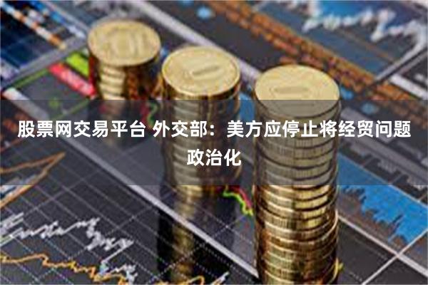 股票网交易平台 外交部：美方应停止将经贸问题政治化