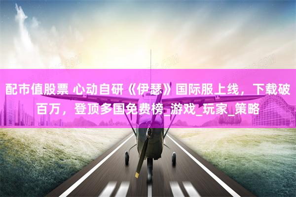 配市值股票 心动自研《伊瑟》国际服上线，下载破百万，登顶多国免费榜_游戏_玩家_策略