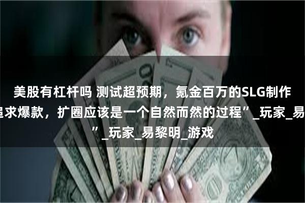 美股有杠杆吗 测试超预期，氪金百万的SLG制作人：“不追求爆款，扩圈应该是一个自然而然的过程”_玩家_易黎明_游戏