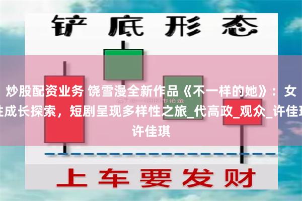 炒股配资业务 饶雪漫全新作品《不一样的她》：女性成长探索，短剧呈现多样性之旅_代高政_观众_许佳琪