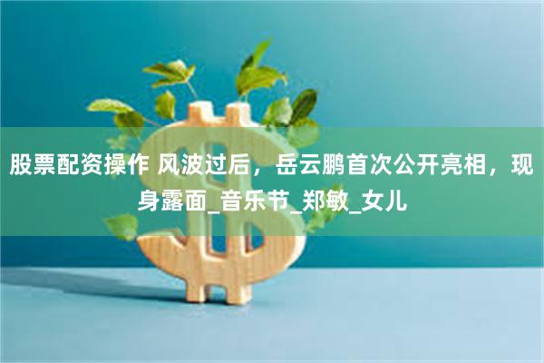 股票配资操作 风波过后，岳云鹏首次公开亮相，现身露面_音乐节_郑敏_女儿