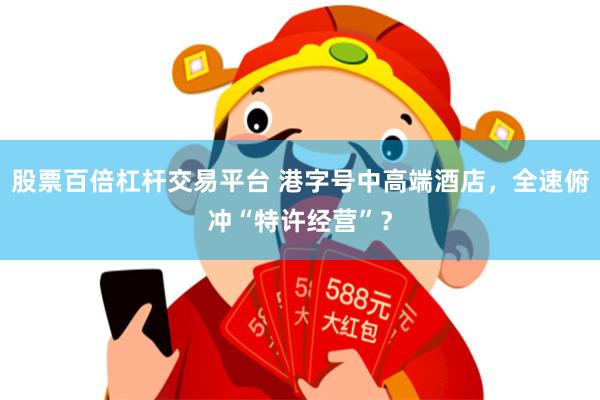 股票百倍杠杆交易平台 港字号中高端酒店，全速俯冲“特许经营”？