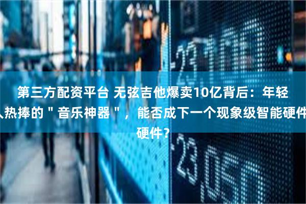 第三方配资平台 无弦吉他爆卖10亿背后：年轻人热捧的＂音乐神器＂，能否成下一个现象级智能硬件？
