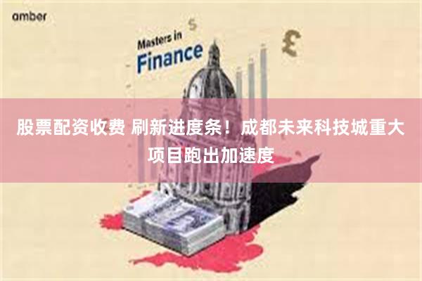 股票配资收费 刷新进度条！成都未来科技城重大项目跑出加速度