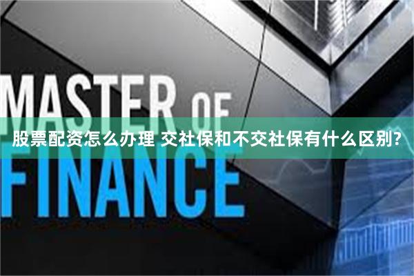 股票配资怎么办理 交社保和不交社保有什么区别?