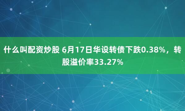 什么叫配资炒股 6月17日华设转债下跌0.38%，转股溢价率33.27%