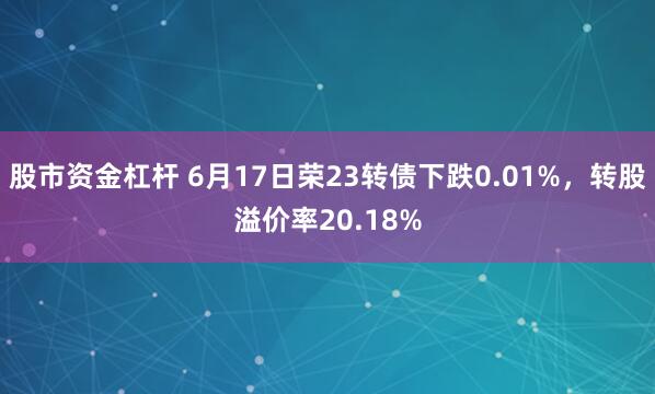 股市资金杠杆 6月17日荣23转债下跌0.01%，转股溢价率20.18%