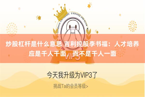 炒股杠杆是什么意思 吉利控股李书福：人才培养应是千人千面，而不是千人一面