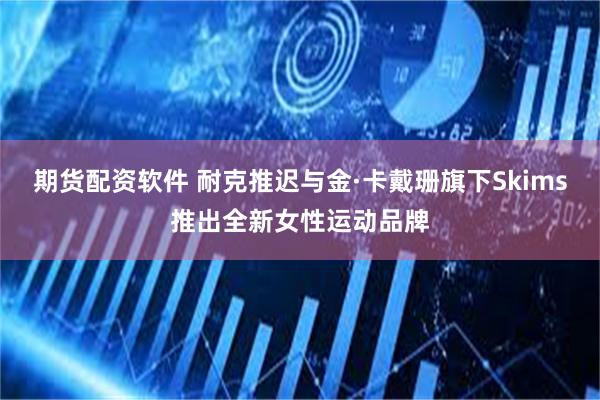 期货配资软件 耐克推迟与金·卡戴珊旗下Skims推出全新女性运动品牌