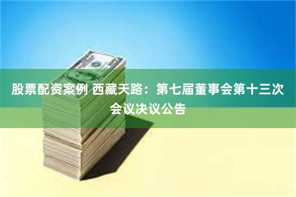 股票配资案例 西藏天路：第七届董事会第十三次会议决议公告