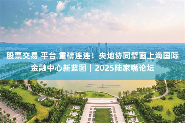 股票交易 平台 重磅连连！央地协同擘画上海国际金融中心新蓝图｜2025陆家嘴论坛