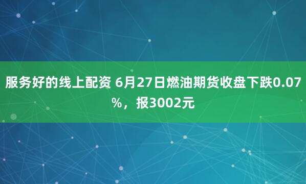 服务好的线上配资 6月27日燃油期货收盘下跌0.07%，报3002元