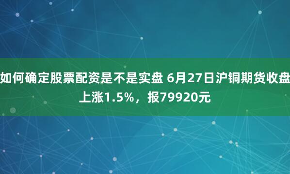 如何确定股票配资是不是实盘 6月27日沪铜期货收盘上涨1.5%，报79920元