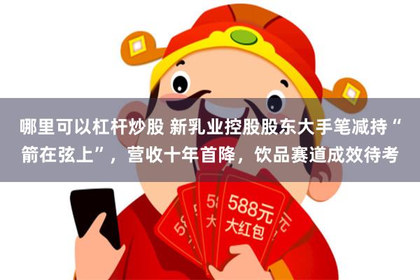 哪里可以杠杆炒股 新乳业控股股东大手笔减持“箭在弦上”，营收十年首降，饮品赛道成效待考