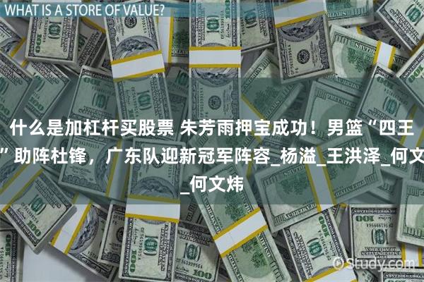 什么是加杠杆买股票 朱芳雨押宝成功！男篮“四王炸”助阵杜锋，广东队迎新冠军阵容_杨溢_王洪泽_何文炜